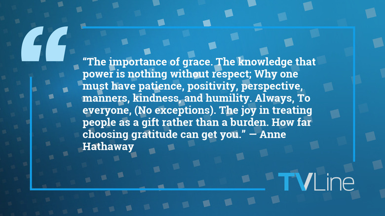 A blue image with a quote of text that reads: "The knowledge that power is nothing without respect; Why one must have patience, positivity, perspective, manners, kindness, and humility. Always, To everyone, (No exceptions). The joy in treating people as a gift rather than a burden. How far choosing gratitude can get you." — Anne Hathaway. The TVLine logo is in the bottom right of the image.